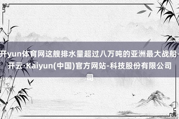 开yun体育网这艘排水量超过八万吨的亚洲最大战船-开云·Kaiyun(中国)官方网站-科技股份有限公司