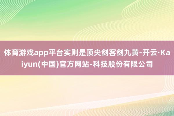 体育游戏app平台实则是顶尖剑客剑九黄-开云·Kaiyun(中国)官方网站-科技股份有限公司