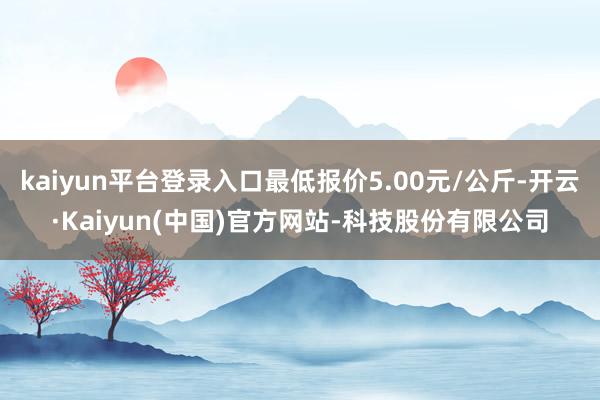 kaiyun平台登录入口最低报价5.00元/公斤-开云·Kaiyun(中国)官方网站-科技股份有限公司