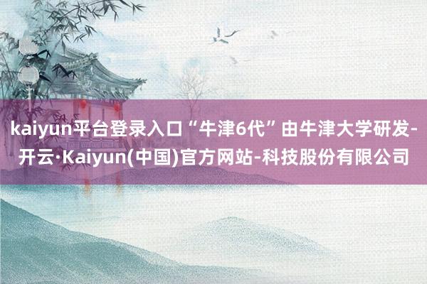 kaiyun平台登录入口“牛津6代”由牛津大学研发-开云·Kaiyun(中国)官方网站-科技股份有限公司