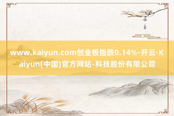 www.kaiyun.com创业板指跌0.14%-开云·Kaiyun(中国)官方网站-科技股份有限公司