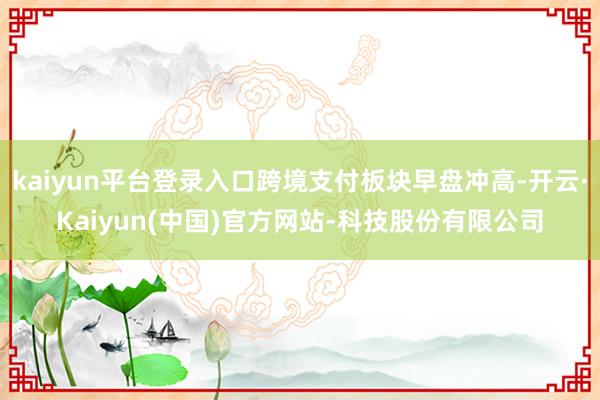kaiyun平台登录入口跨境支付板块早盘冲高-开云·Kaiyun(中国)官方网站-科技股份有限公司