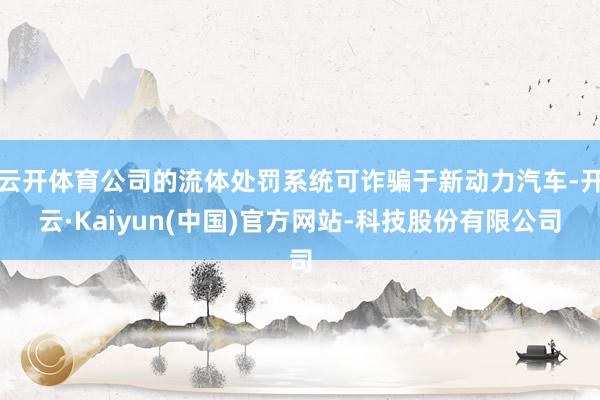 云开体育公司的流体处罚系统可诈骗于新动力汽车-开云·Kaiyun(中国)官方网站-科技股份有限公司