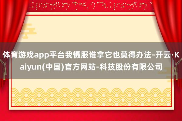 体育游戏app平台我慑服谁拿它也莫得办法-开云·Kaiyun(中国)官方网站-科技股份有限公司