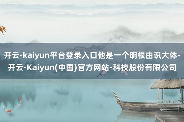 开云·kaiyun平台登录入口他是一个明根由识大体-开云·Kaiyun(中国)官方网站-科技股份有限公司