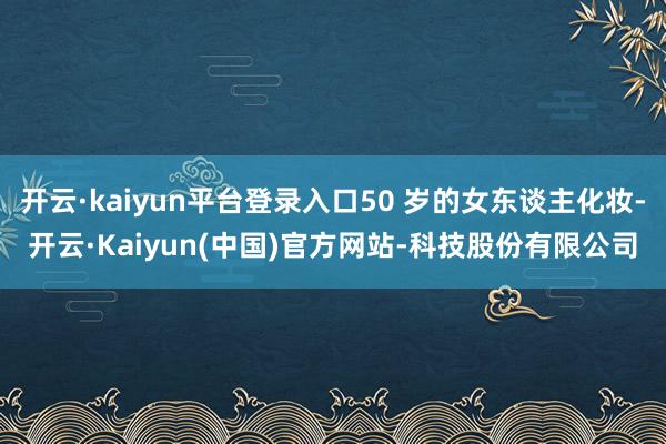开云·kaiyun平台登录入口50 岁的女东谈主化妆-开云·Kaiyun(中国)官方网站-科技股份有限公司