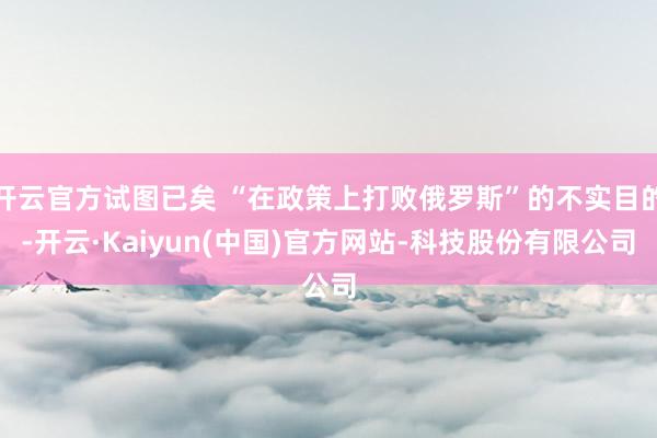 开云官方试图已矣 “在政策上打败俄罗斯”的不实目的-开云·Kaiyun(中国)官方网站-科技股份有限公司
