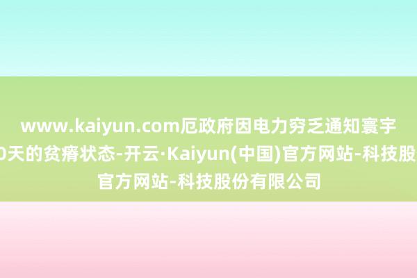 www.kaiyun.com厄政府因电力穷乏通知寰宇过问为期60天的贫瘠状态-开云·Kaiyun(中国)官方网站-科技股份有限公司