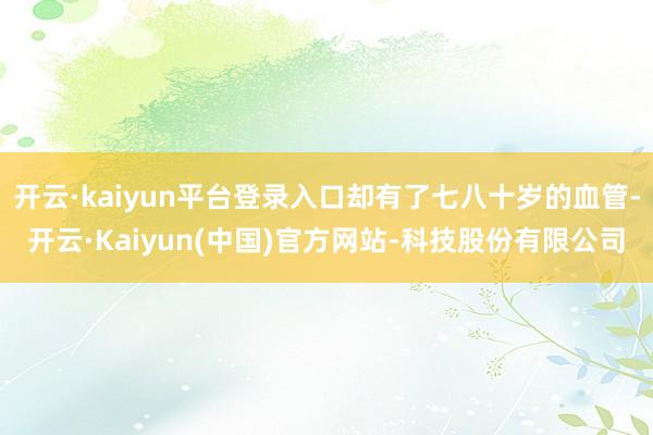 开云·kaiyun平台登录入口却有了七八十岁的血管-开云·Kaiyun(中国)官方网站-科技股份有限公司