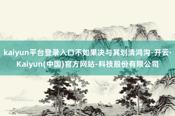 kaiyun平台登录入口不如果决与其划清鸿沟-开云·Kaiyun(中国)官方网站-科技股份有限公司
