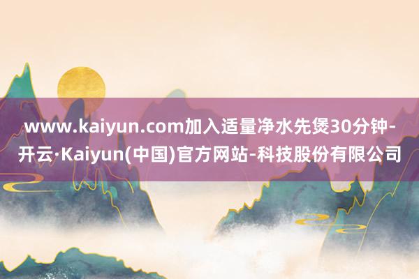 www.kaiyun.com加入适量净水先煲30分钟-开云·Kaiyun(中国)官方网站-科技股份有限公司