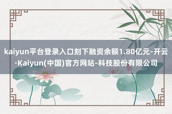 kaiyun平台登录入口刻下融资余额1.80亿元-开云·Kaiyun(中国)官方网站-科技股份有限公司
