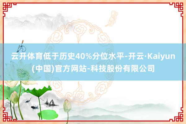 云开体育低于历史40%分位水平-开云·Kaiyun(中国)官方网站-科技股份有限公司