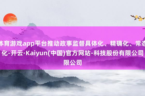 体育游戏app平台推动政事监督具体化、精确化、常态化-开云·Kaiyun(中国)官方网站-科技股份有限公司