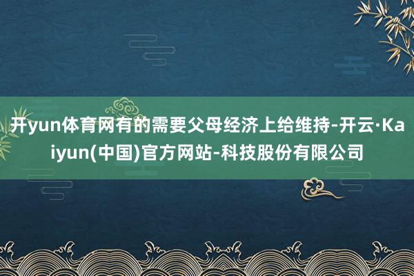 开yun体育网有的需要父母经济上给维持-开云·Kaiyun(中国)官方网站-科技股份有限公司