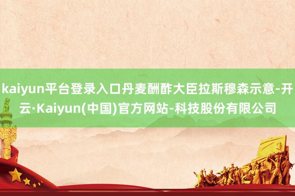 kaiyun平台登录入口丹麦酬酢大臣拉斯穆森示意-开云·Kaiyun(中国)官方网站-科技股份有限公司