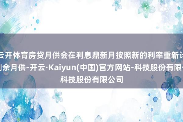 云开体育房贷月供会在利息鼎新月按照新的利率重新计较剩余月供-开云·Kaiyun(中国)官方网站-科技股份有限公司