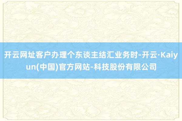 开云网址客户办理个东谈主结汇业务时-开云·Kaiyun(中国)官方网站-科技股份有限公司