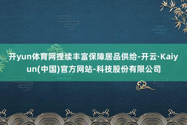 开yun体育网捏续丰富保障居品供给-开云·Kaiyun(中国)官方网站-科技股份有限公司