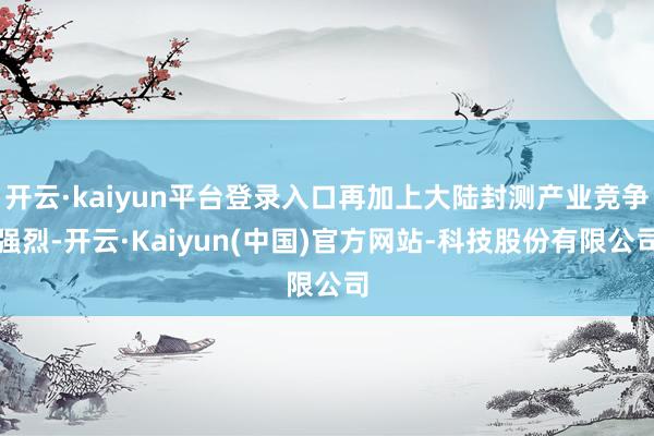 开云·kaiyun平台登录入口再加上大陆封测产业竞争强烈-开云·Kaiyun(中国)官方网站-科技股份有限公司