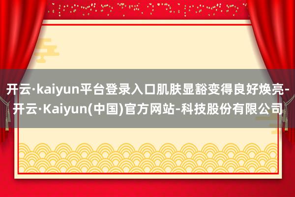 开云·kaiyun平台登录入口肌肤显豁变得良好焕亮-开云·Kaiyun(中国)官方网站-科技股份有限公司