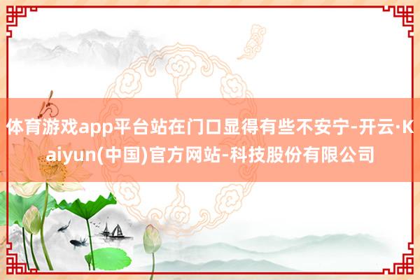 体育游戏app平台站在门口显得有些不安宁-开云·Kaiyun(中国)官方网站-科技股份有限公司
