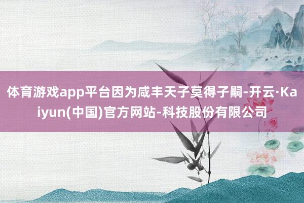 体育游戏app平台因为咸丰天子莫得子嗣-开云·Kaiyun(中国)官方网站-科技股份有限公司