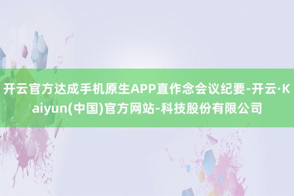 开云官方达成手机原生APP直作念会议纪要-开云·Kaiyun(中国)官方网站-科技股份有限公司