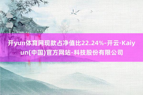 开yun体育网现款占净值比22.24%-开云·Kaiyun(中国)官方网站-科技股份有限公司