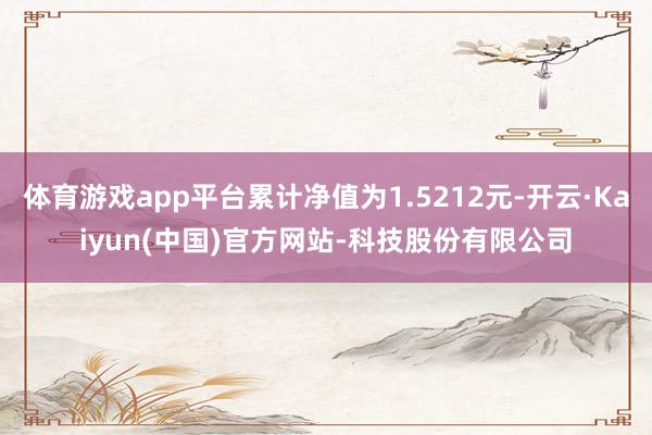 体育游戏app平台累计净值为1.5212元-开云·Kaiyun(中国)官方网站-科技股份有限公司