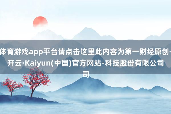 体育游戏app平台请点击这里此内容为第一财经原创-开云·Kaiyun(中国)官方网站-科技股份有限公司
