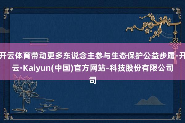 开云体育带动更多东说念主参与生态保护公益步履-开云·Kaiyun(中国)官方网站-科技股份有限公司
