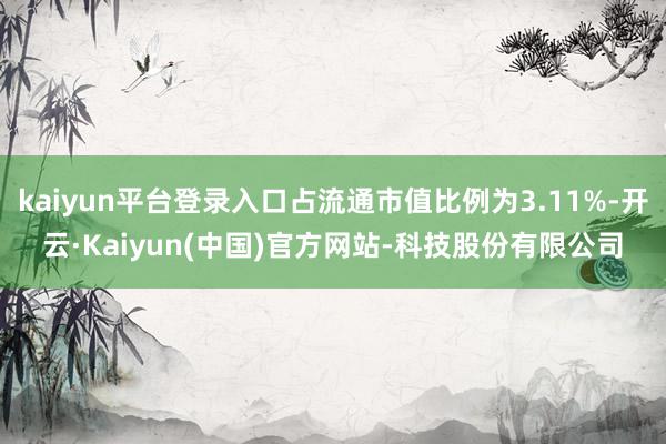 kaiyun平台登录入口占流通市值比例为3.11%-开云·Kaiyun(中国)官方网站-科技股份有限公司