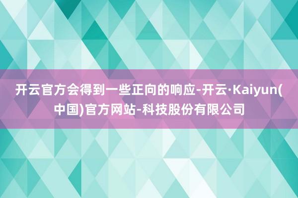 开云官方会得到一些正向的响应-开云·Kaiyun(中国)官方网站-科技股份有限公司