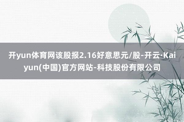 开yun体育网该股报2.16好意思元/股-开云·Kaiyun(中国)官方网站-科技股份有限公司