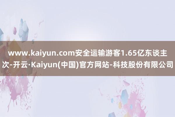 www.kaiyun.com安全运输游客1.65亿东谈主次-开云·Kaiyun(中国)官方网站-科技股份有限公司