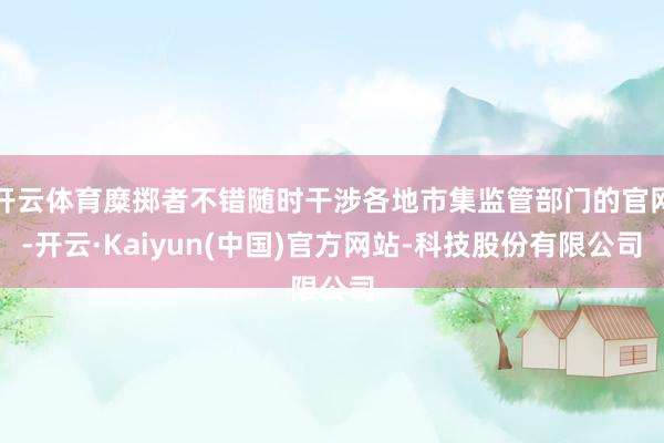 开云体育糜掷者不错随时干涉各地市集监管部门的官网-开云·Kaiyun(中国)官方网站-科技股份有限公司