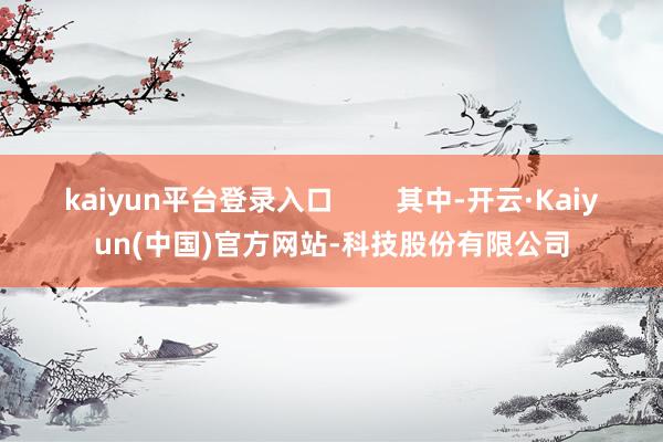 kaiyun平台登录入口        其中-开云·Kaiyun(中国)官方网站-科技股份有限公司