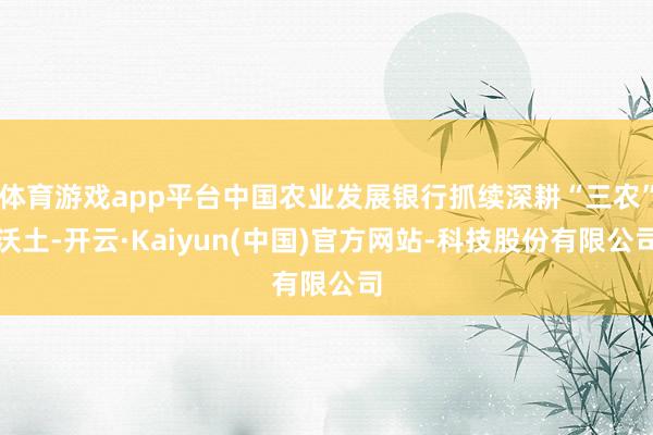 体育游戏app平台中国农业发展银行抓续深耕“三农”沃土-开云·Kaiyun(中国)官方网站-科技股份有限公司
