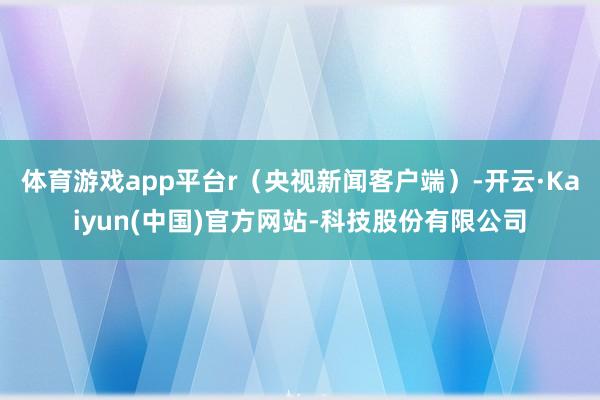 体育游戏app平台r（央视新闻客户端）-开云·Kaiyun(中国)官方网站-科技股份有限公司