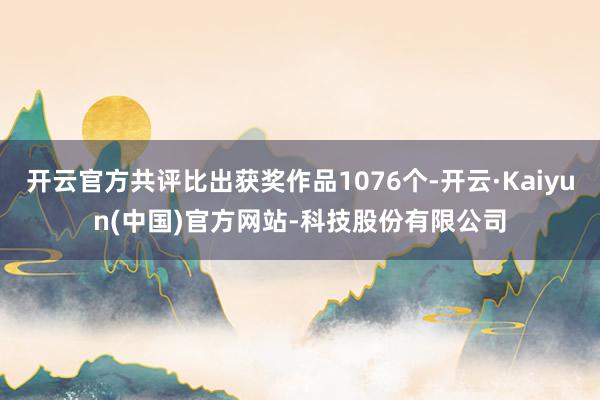 开云官方共评比出获奖作品1076个-开云·Kaiyun(中国)官方网站-科技股份有限公司