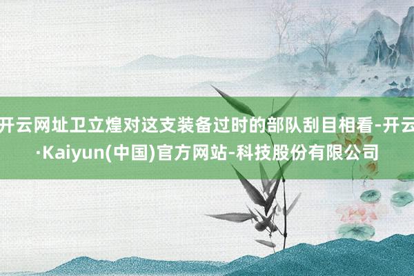 开云网址卫立煌对这支装备过时的部队刮目相看-开云·Kaiyun(中国)官方网站-科技股份有限公司