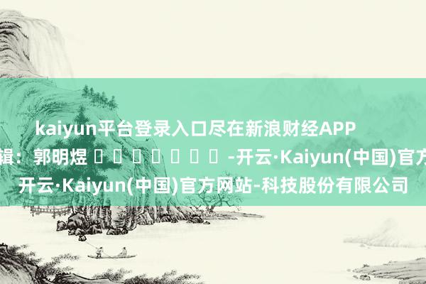 kaiyun平台登录入口尽在新浪财经APP            						职守剪辑：郭明煜 							-开云·Kaiyun(中国)官方网站-科技股份有限公司
