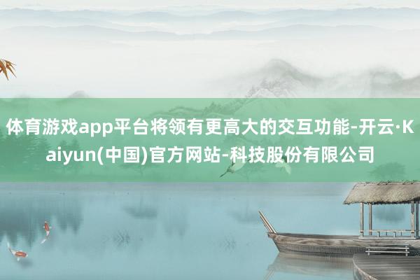 体育游戏app平台将领有更高大的交互功能-开云·Kaiyun(中国)官方网站-科技股份有限公司
