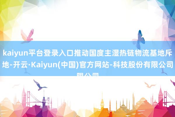 kaiyun平台登录入口推动国度主湿热链物流基地斥地-开云·Kaiyun(中国)官方网站-科技股份有限公司
