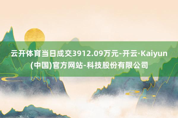 云开体育当日成交3912.09万元-开云·Kaiyun(中国)官方网站-科技股份有限公司