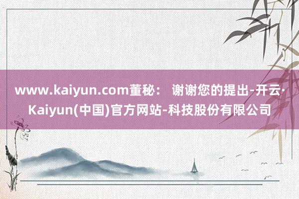 www.kaiyun.com董秘: 谢谢您的提出-开云·Kaiyun(中国)官方网站-科技股份有限公司
