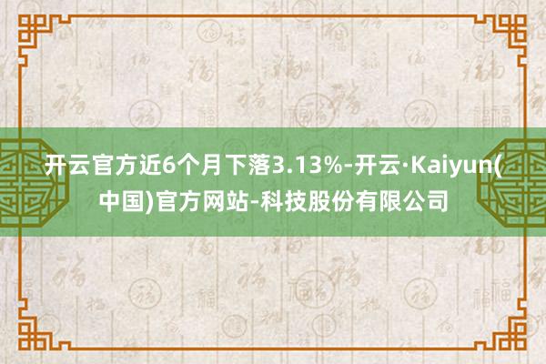开云官方近6个月下落3.13%-开云·Kaiyun(中国)官方网站-科技股份有限公司