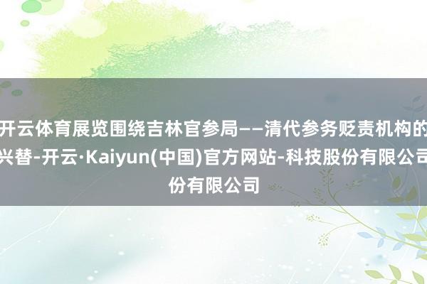 开云体育展览围绕吉林官参局——清代参务贬责机构的兴替-开云·Kaiyun(中国)官方网站-科技股份有限公司