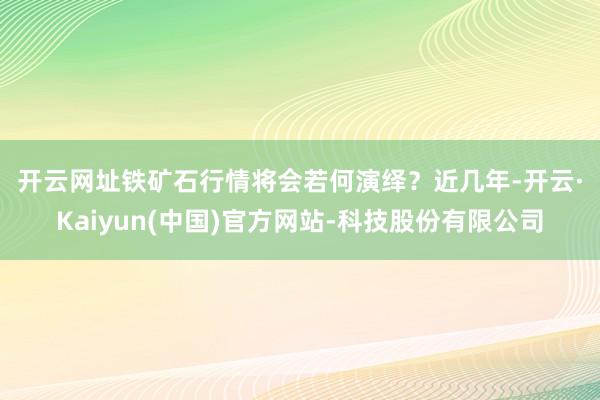 开云网址铁矿石行情将会若何演绎？　　近几年-开云·Kaiyun(中国)官方网站-科技股份有限公司